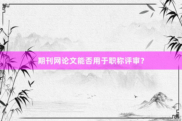期刊网论文能否用于职称评审？